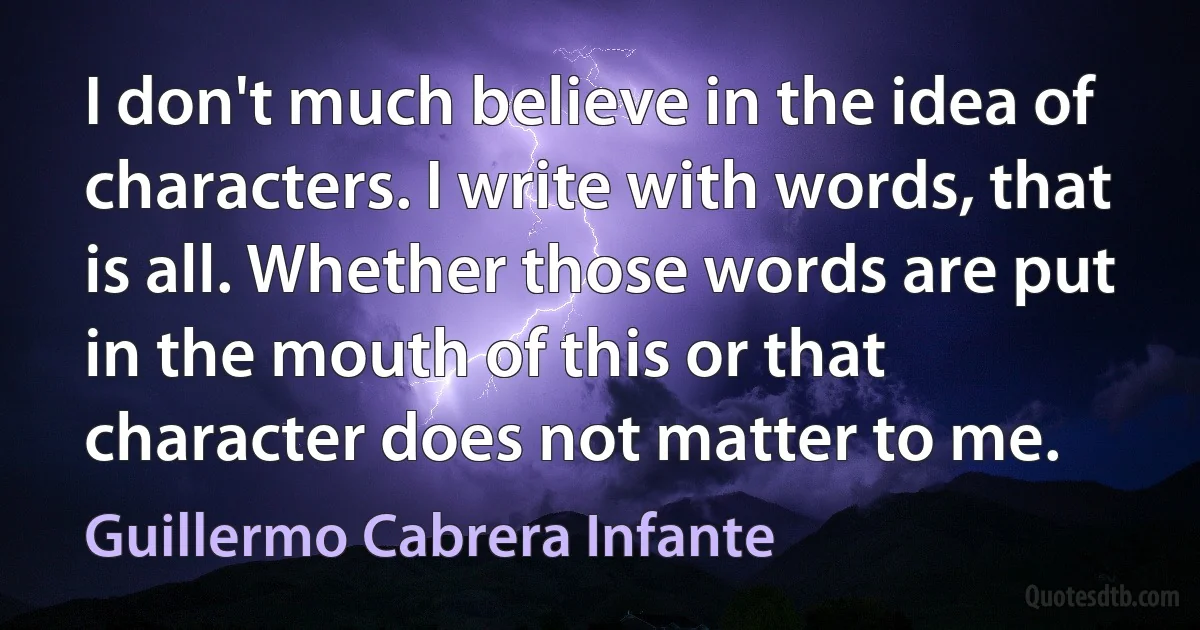 I don't much believe in the idea of characters. I write with words, that is all. Whether those words are put in the mouth of this or that character does not matter to me. (Guillermo Cabrera Infante)