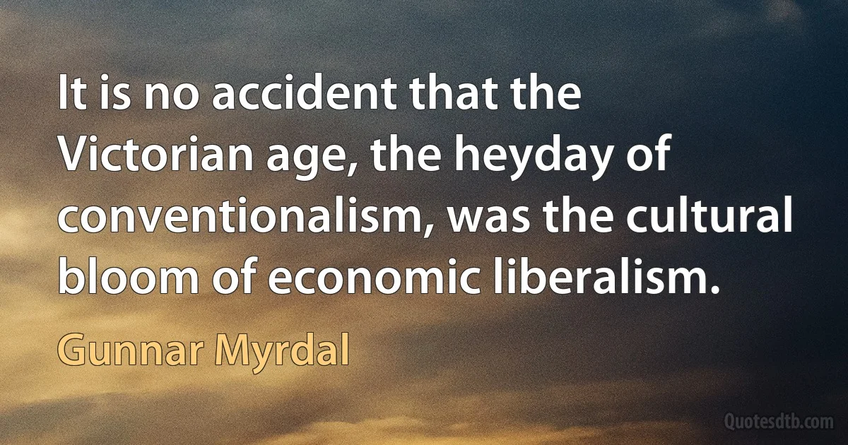 It is no accident that the Victorian age, the heyday of conventionalism, was the cultural bloom of economic liberalism. (Gunnar Myrdal)