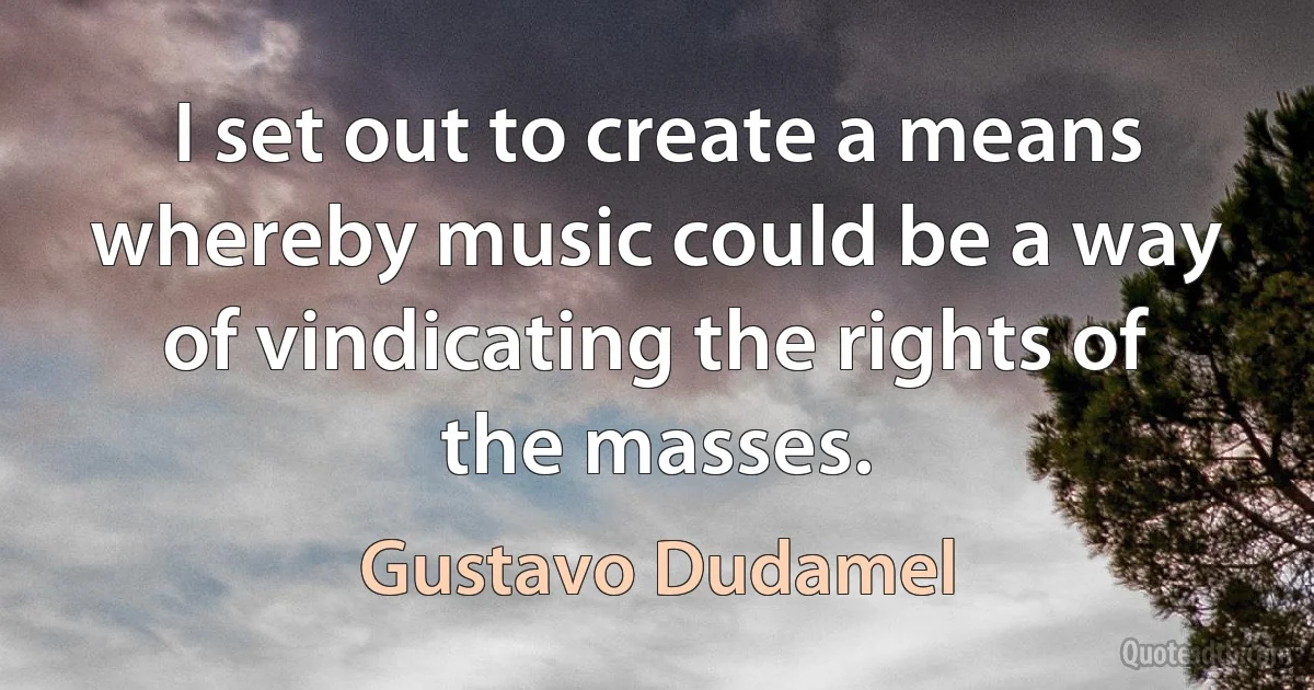 I set out to create a means whereby music could be a way of vindicating the rights of the masses. (Gustavo Dudamel)