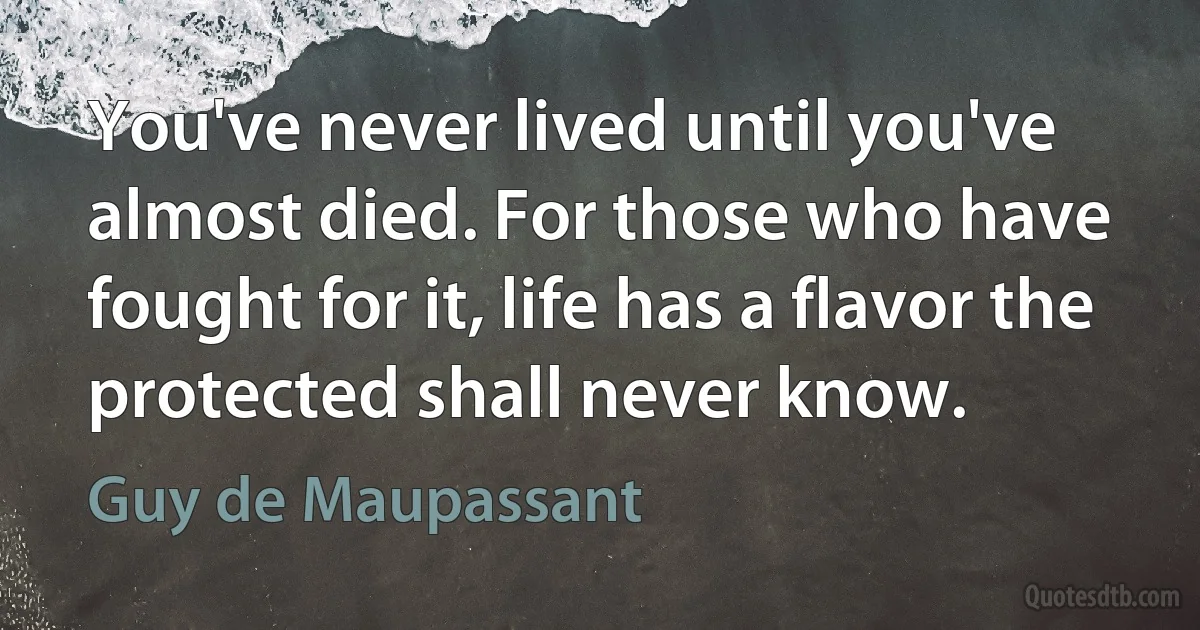 You've never lived until you've almost died. For those who have fought for it, life has a flavor the protected shall never know. (Guy de Maupassant)