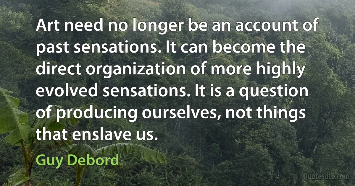 Art need no longer be an account of past sensations. It can become the direct organization of more highly evolved sensations. It is a question of producing ourselves, not things that enslave us. (Guy Debord)