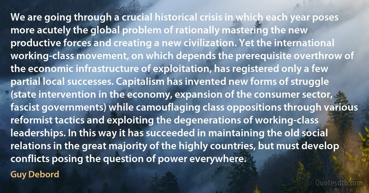 We are going through a crucial historical crisis in which each year poses more acutely the global problem of rationally mastering the new productive forces and creating a new civilization. Yet the international working-class movement, on which depends the prerequisite overthrow of the economic infrastructure of exploitation, has registered only a few partial local successes. Capitalism has invented new forms of struggle (state intervention in the economy, expansion of the consumer sector, fascist governments) while camouflaging class oppositions through various reformist tactics and exploiting the degenerations of working-class leaderships. In this way it has succeeded in maintaining the old social relations in the great majority of the highly countries, but must develop conflicts posing the question of power everywhere. (Guy Debord)