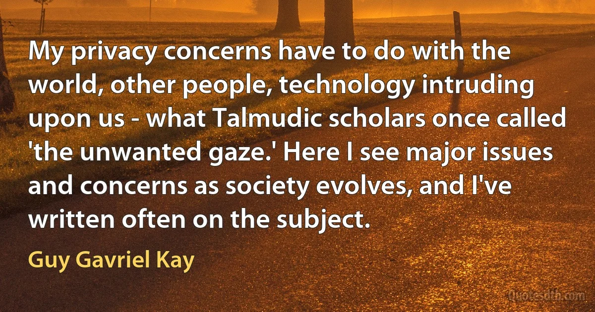 My privacy concerns have to do with the world, other people, technology intruding upon us - what Talmudic scholars once called 'the unwanted gaze.' Here I see major issues and concerns as society evolves, and I've written often on the subject. (Guy Gavriel Kay)