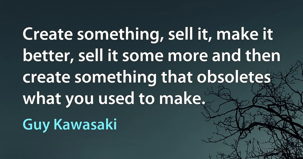 Create something, sell it, make it better, sell it some more and then create something that obsoletes what you used to make. (Guy Kawasaki)