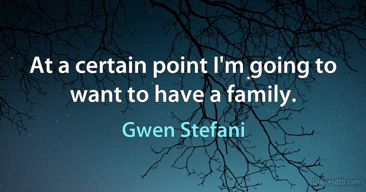 At a certain point I'm going to want to have a family. (Gwen Stefani)