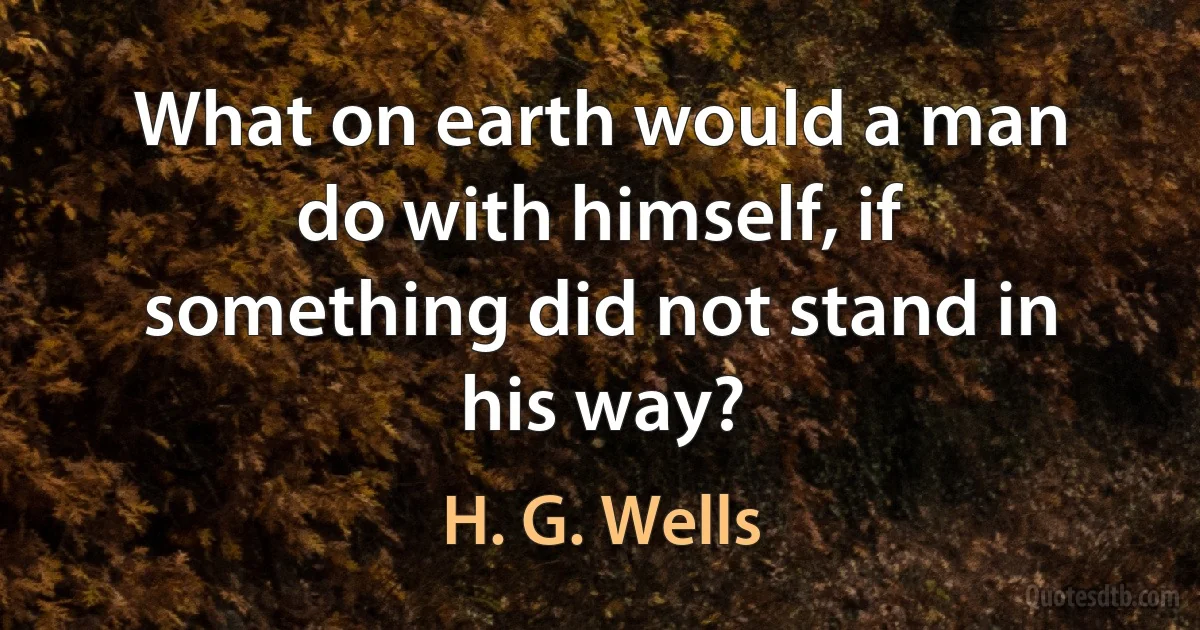 What on earth would a man do with himself, if something did not stand in his way? (H. G. Wells)