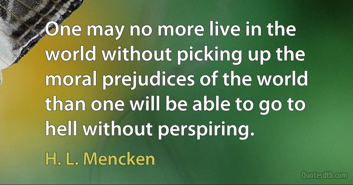 One may no more live in the world without picking up the moral prejudices of the world than one will be able to go to hell without perspiring. (H. L. Mencken)