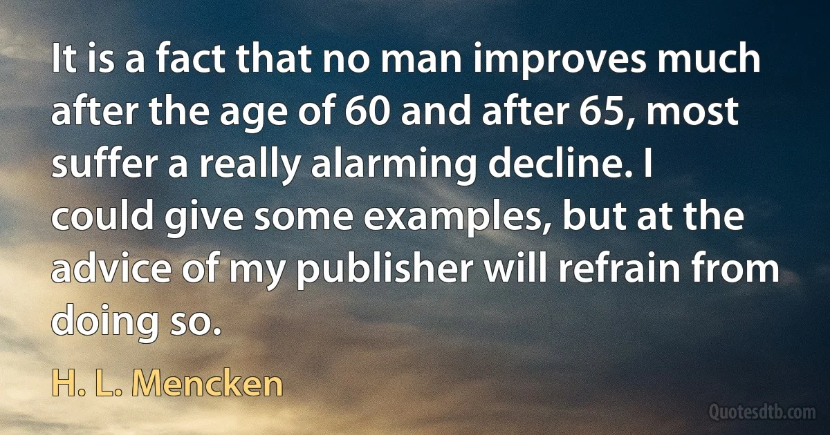 It is a fact that no man improves much after the age of 60 and after 65, most suffer a really alarming decline. I could give some examples, but at the advice of my publisher will refrain from doing so. (H. L. Mencken)