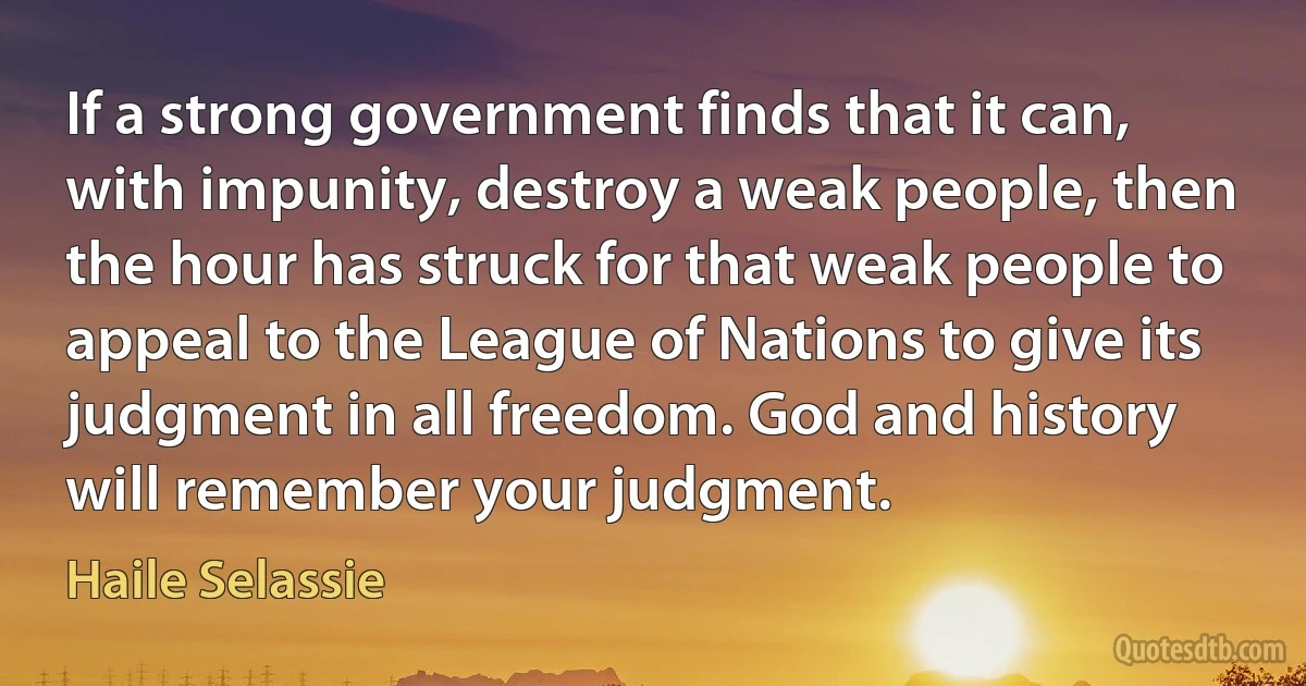 If a strong government finds that it can, with impunity, destroy a weak people, then the hour has struck for that weak people to appeal to the League of Nations to give its judgment in all freedom. God and history will remember your judgment. (Haile Selassie)