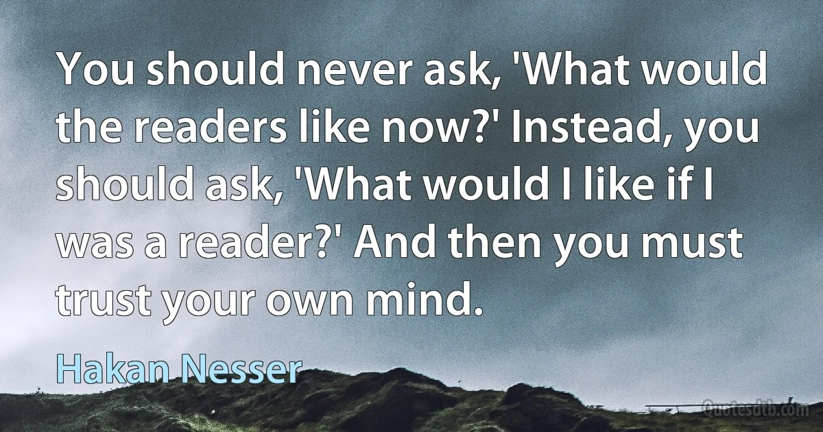 You should never ask, 'What would the readers like now?' Instead, you should ask, 'What would I like if I was a reader?' And then you must trust your own mind. (Hakan Nesser)