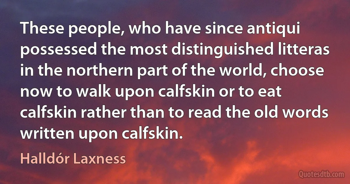 These people, who have since antiqui possessed the most distinguished litteras in the northern part of the world, choose now to walk upon calfskin or to eat calfskin rather than to read the old words written upon calfskin. (Halldór Laxness)