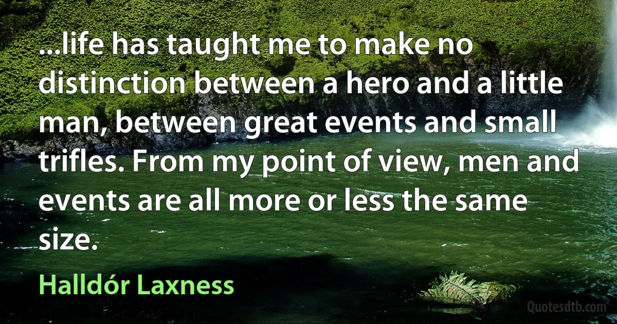 ...life has taught me to make no distinction between a hero and a little man, between great events and small trifles. From my point of view, men and events are all more or less the same size. (Halldór Laxness)