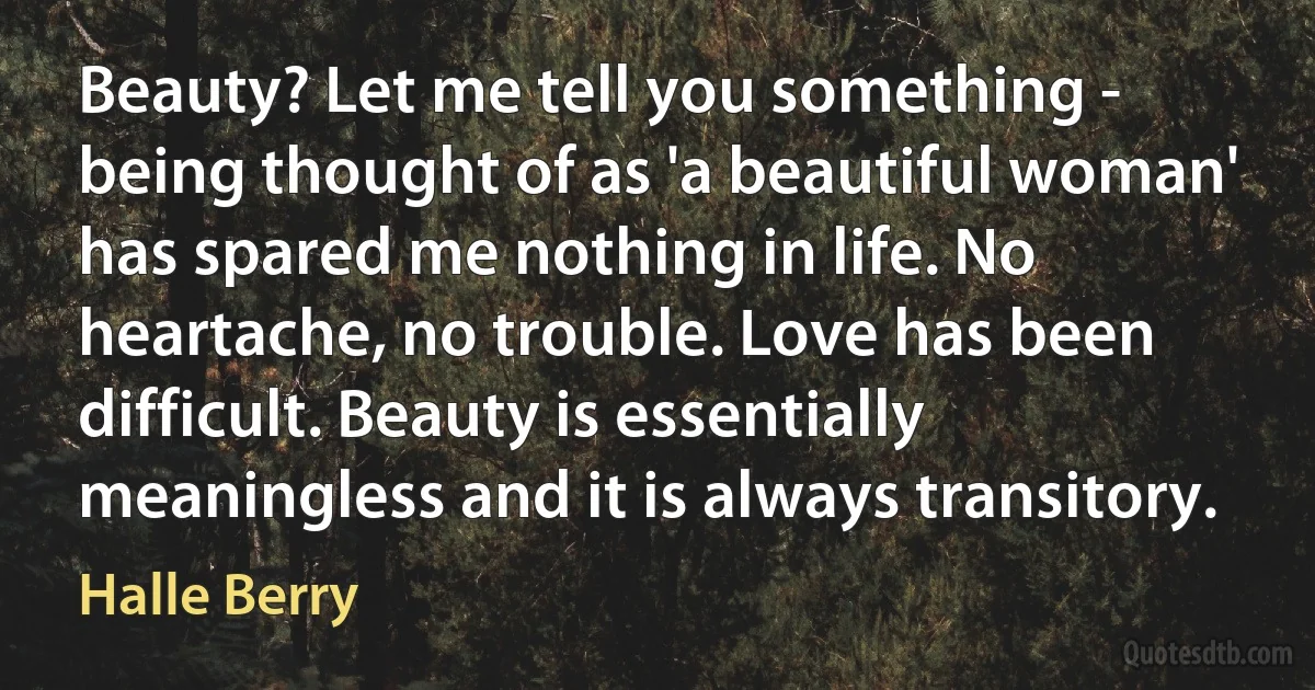 Beauty? Let me tell you something - being thought of as 'a beautiful woman' has spared me nothing in life. No heartache, no trouble. Love has been difficult. Beauty is essentially meaningless and it is always transitory. (Halle Berry)