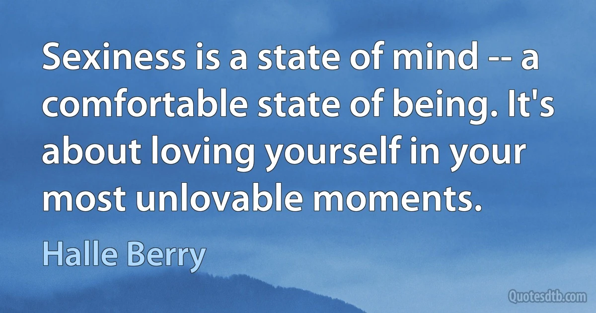 Sexiness is a state of mind -- a comfortable state of being. It's about loving yourself in your most unlovable moments. (Halle Berry)