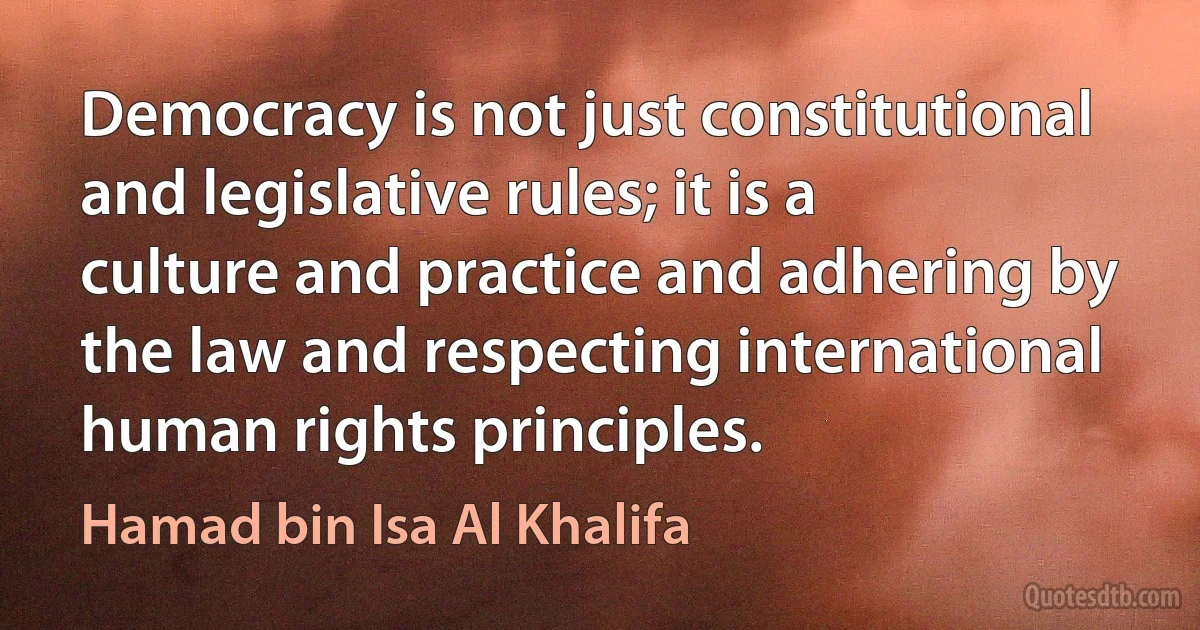 Democracy is not just constitutional and legislative rules; it is a culture and practice and adhering by the law and respecting international human rights principles. (Hamad bin Isa Al Khalifa)