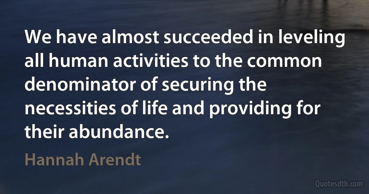 We have almost succeeded in leveling all human activities to the common denominator of securing the necessities of life and providing for their abundance. (Hannah Arendt)