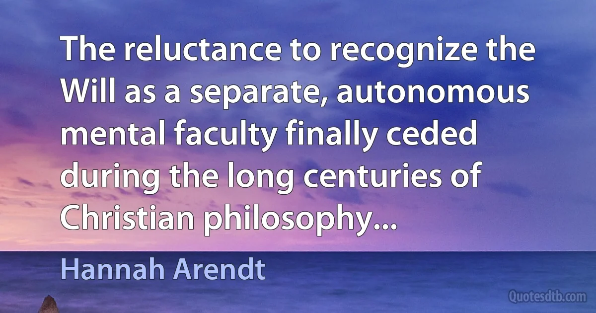 The reluctance to recognize the Will as a separate, autonomous mental faculty finally ceded during the long centuries of Christian philosophy... (Hannah Arendt)