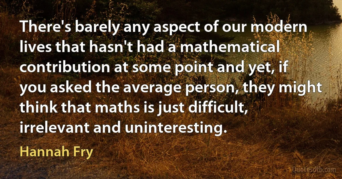 There's barely any aspect of our modern lives that hasn't had a mathematical contribution at some point and yet, if you asked the average person, they might think that maths is just difficult, irrelevant and uninteresting. (Hannah Fry)