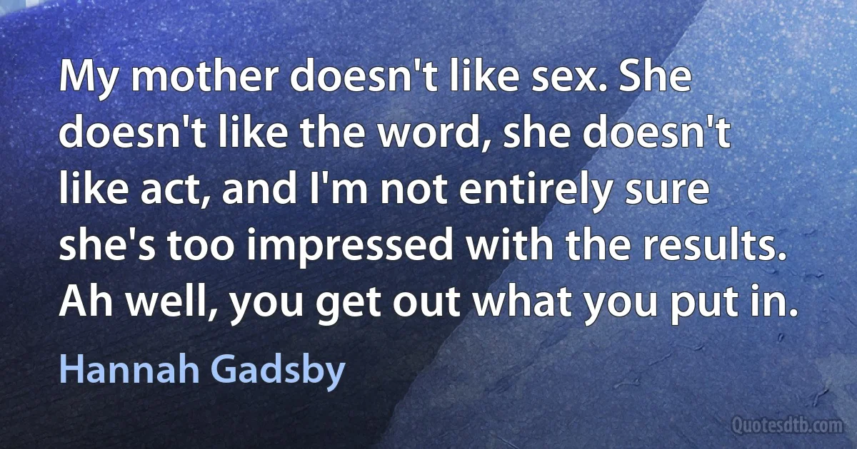 My mother doesn't like sex. She doesn't like the word, she doesn't like act, and I'm not entirely sure she's too impressed with the results. Ah well, you get out what you put in. (Hannah Gadsby)