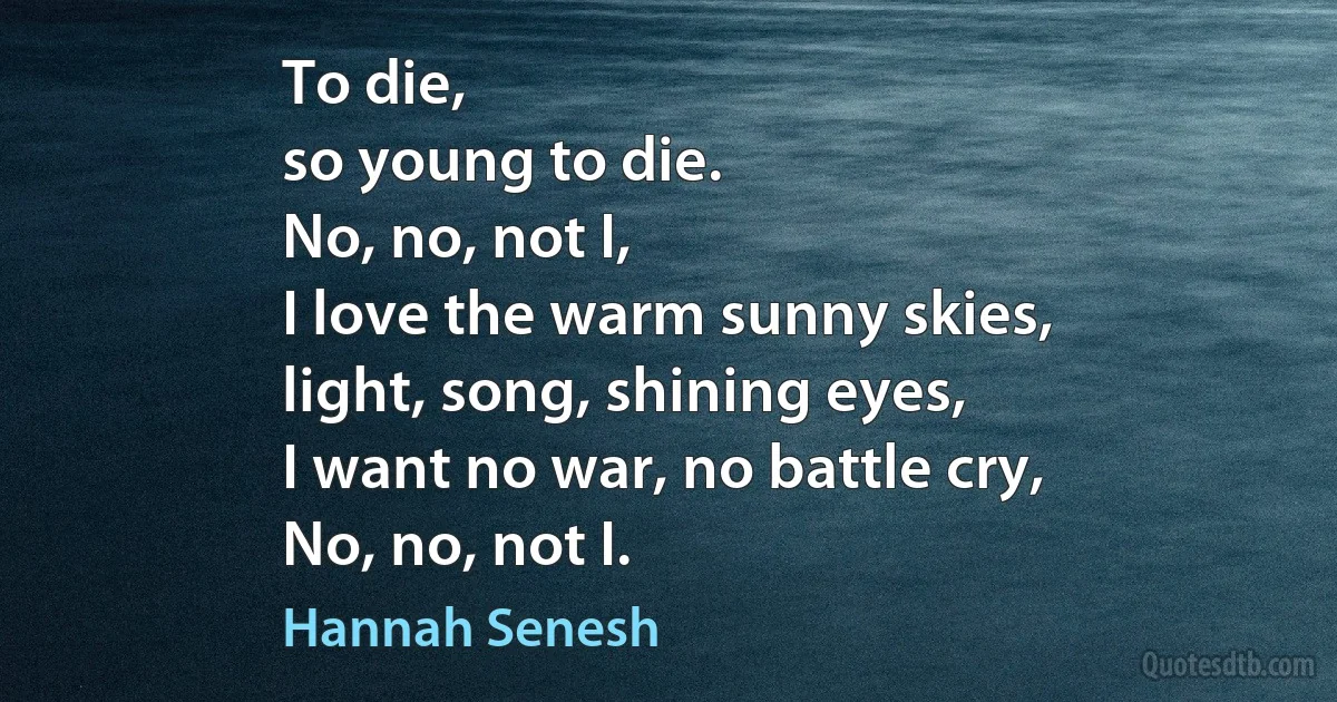 To die,
so young to die.
No, no, not I,
I love the warm sunny skies,
light, song, shining eyes,
I want no war, no battle cry,
No, no, not I. (Hannah Senesh)