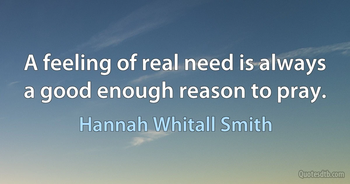 A feeling of real need is always a good enough reason to pray. (Hannah Whitall Smith)