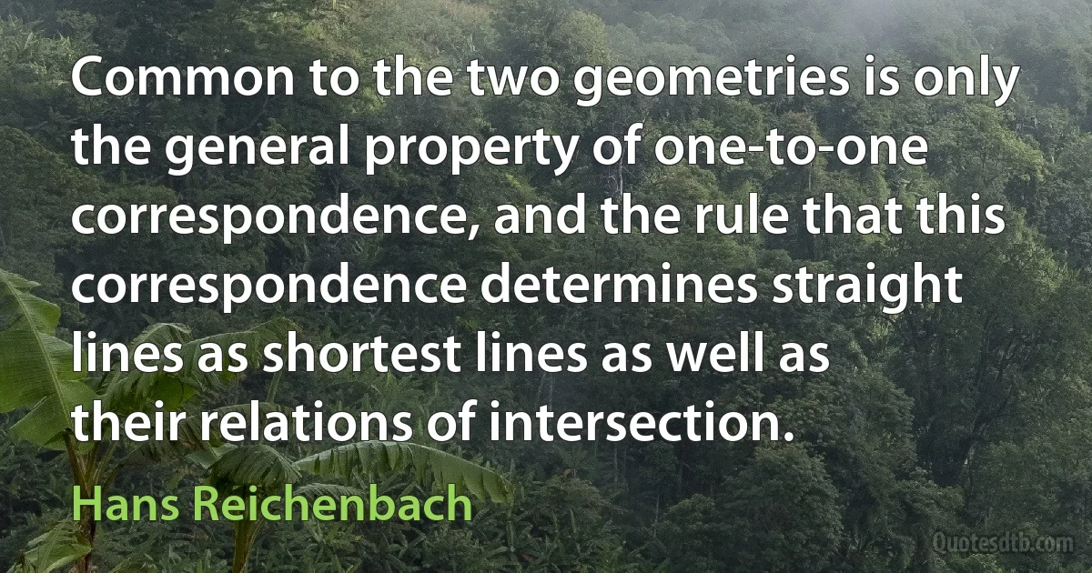 Common to the two geometries is only the general property of one-to-one correspondence, and the rule that this correspondence determines straight lines as shortest lines as well as their relations of intersection. (Hans Reichenbach)