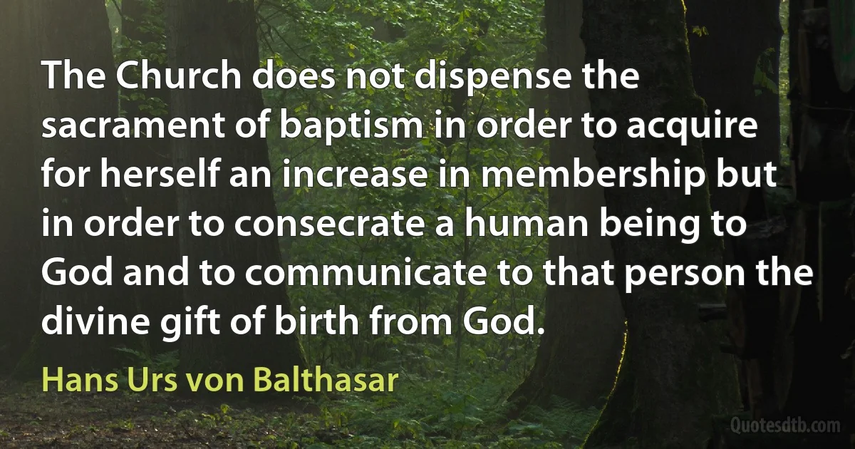 The Church does not dispense the sacrament of baptism in order to acquire for herself an increase in membership but in order to consecrate a human being to God and to communicate to that person the divine gift of birth from God. (Hans Urs von Balthasar)