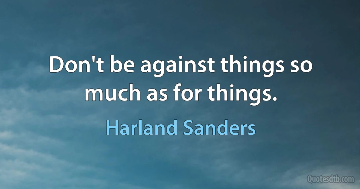 Don't be against things so much as for things. (Harland Sanders)