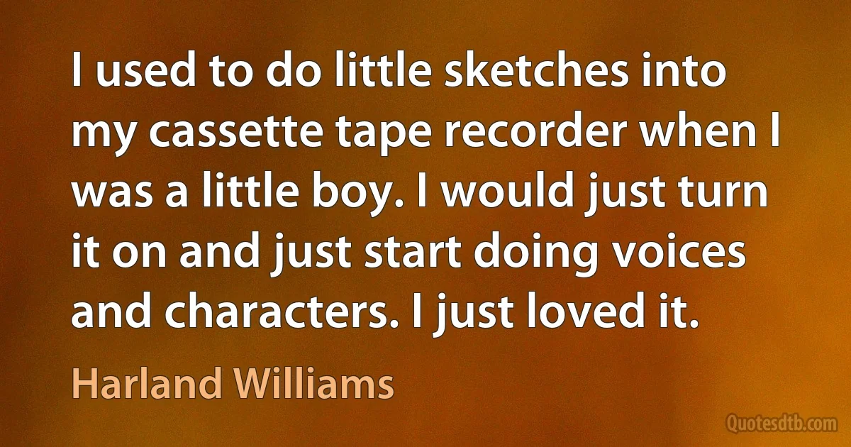 I used to do little sketches into my cassette tape recorder when I was a little boy. I would just turn it on and just start doing voices and characters. I just loved it. (Harland Williams)