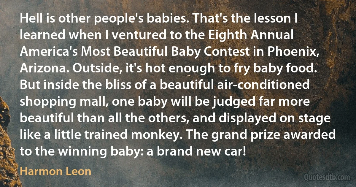 Hell is other people's babies. That's the lesson I learned when I ventured to the Eighth Annual America's Most Beautiful Baby Contest in Phoenix, Arizona. Outside, it's hot enough to fry baby food. But inside the bliss of a beautiful air-conditioned shopping mall, one baby will be judged far more beautiful than all the others, and displayed on stage like a little trained monkey. The grand prize awarded to the winning baby: a brand new car! (Harmon Leon)