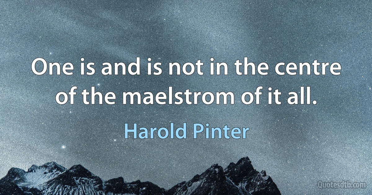 One is and is not in the centre of the maelstrom of it all. (Harold Pinter)