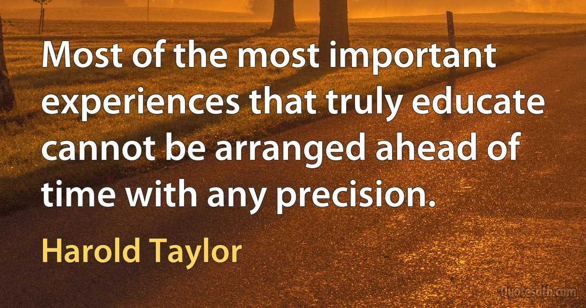 Most of the most important experiences that truly educate cannot be arranged ahead of time with any precision. (Harold Taylor)