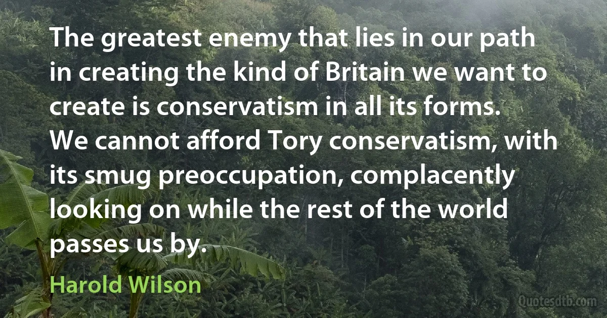 The greatest enemy that lies in our path in creating the kind of Britain we want to create is conservatism in all its forms. We cannot afford Tory conservatism, with its smug preoccupation, complacently looking on while the rest of the world passes us by. (Harold Wilson)