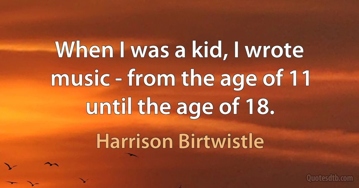 When I was a kid, I wrote music - from the age of 11 until the age of 18. (Harrison Birtwistle)