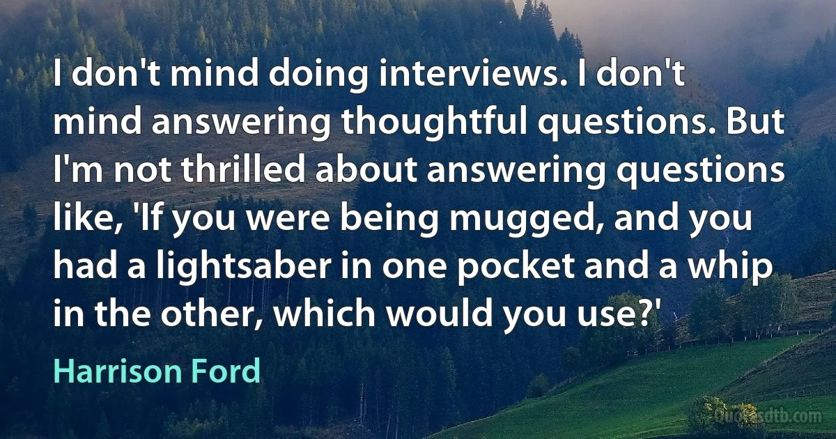 I don't mind doing interviews. I don't mind answering thoughtful questions. But I'm not thrilled about answering questions like, 'If you were being mugged, and you had a lightsaber in one pocket and a whip in the other, which would you use?' (Harrison Ford)