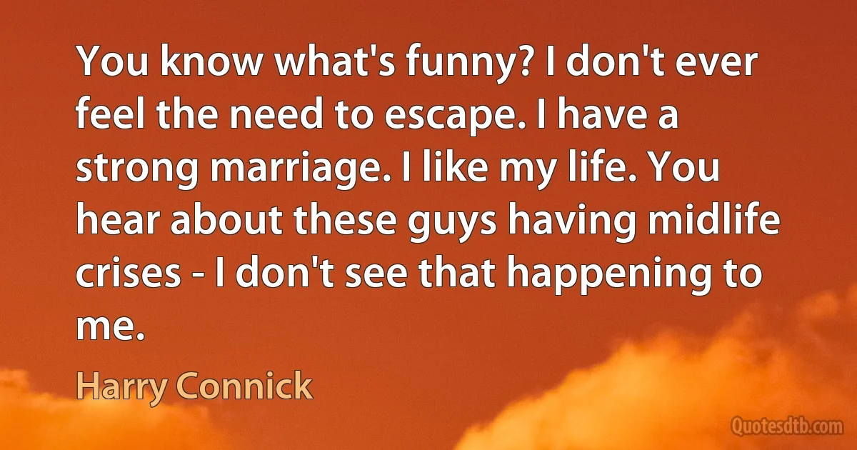 You know what's funny? I don't ever feel the need to escape. I have a strong marriage. I like my life. You hear about these guys having midlife crises - I don't see that happening to me. (Harry Connick)