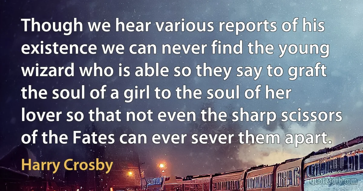 Though we hear various reports of his existence we can never find the young wizard who is able so they say to graft the soul of a girl to the soul of her lover so that not even the sharp scissors of the Fates can ever sever them apart. (Harry Crosby)