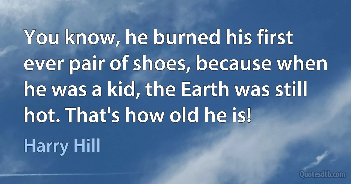 You know, he burned his first ever pair of shoes, because when he was a kid, the Earth was still hot. That's how old he is! (Harry Hill)