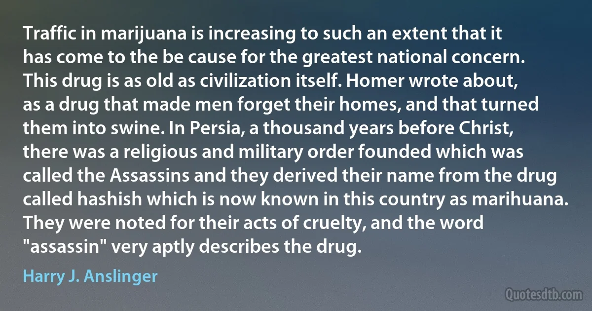 Traffic in marijuana is increasing to such an extent that it has come to the be cause for the greatest national concern.
This drug is as old as civilization itself. Homer wrote about, as a drug that made men forget their homes, and that turned them into swine. In Persia, a thousand years before Christ, there was a religious and military order founded which was called the Assassins and they derived their name from the drug called hashish which is now known in this country as marihuana. They were noted for their acts of cruelty, and the word "assassin" very aptly describes the drug. (Harry J. Anslinger)