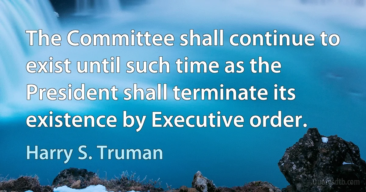 The Committee shall continue to exist until such time as the President shall terminate its existence by Executive order. (Harry S. Truman)