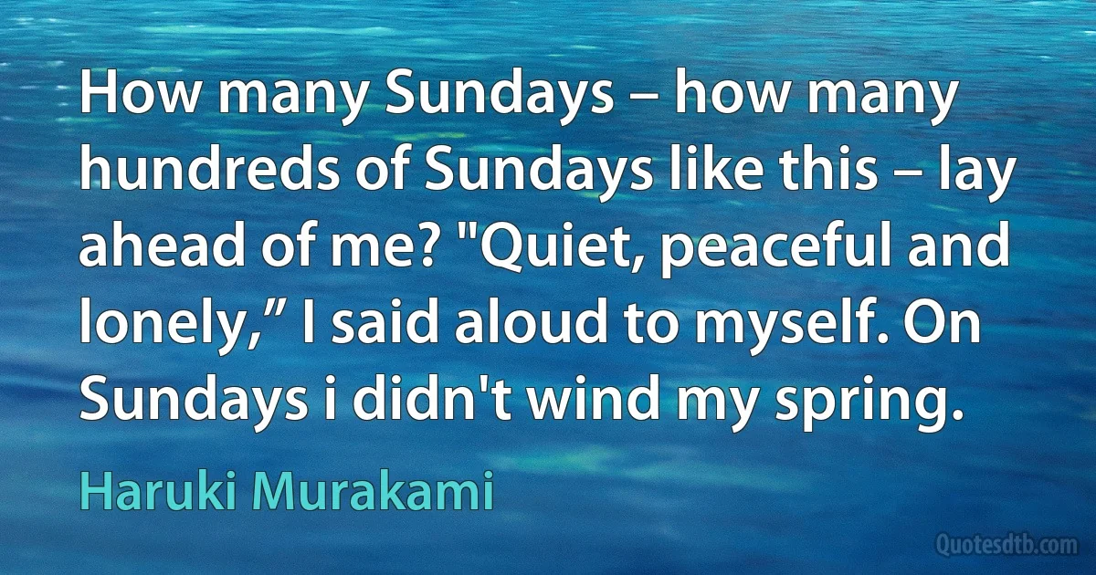 How many Sundays – how many hundreds of Sundays like this – lay ahead of me? "Quiet, peaceful and lonely,” I said aloud to myself. On Sundays i didn't wind my spring. (Haruki Murakami)