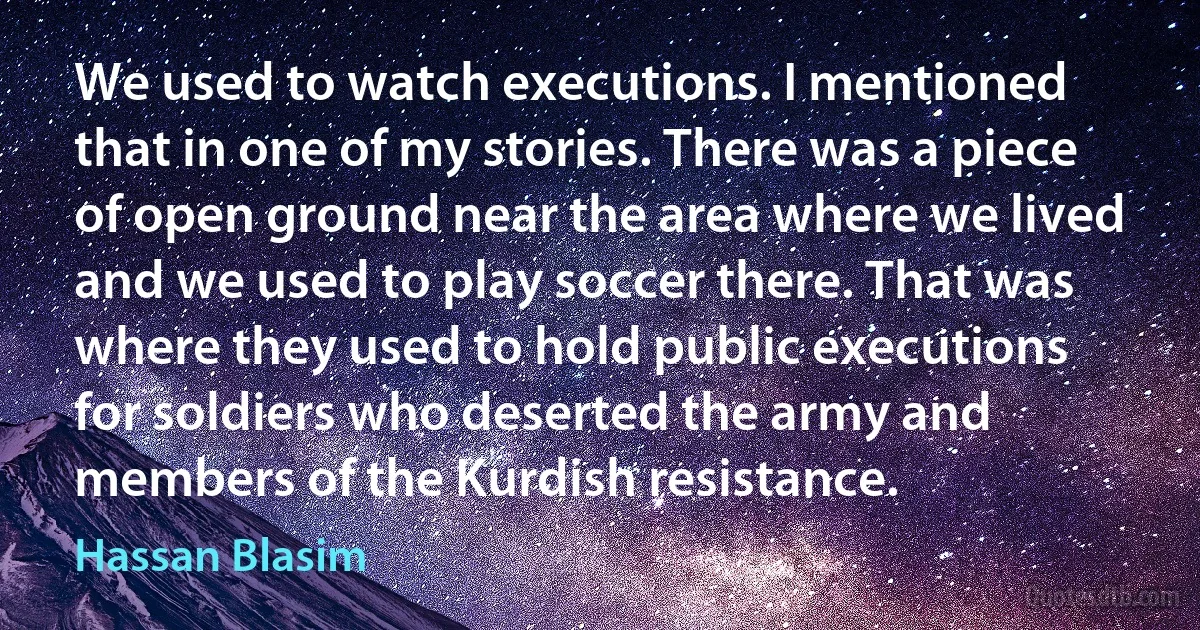 We used to watch executions. I mentioned that in one of my stories. There was a piece of open ground near the area where we lived and we used to play soccer there. That was where they used to hold public executions for soldiers who deserted the army and members of the Kurdish resistance. (Hassan Blasim)