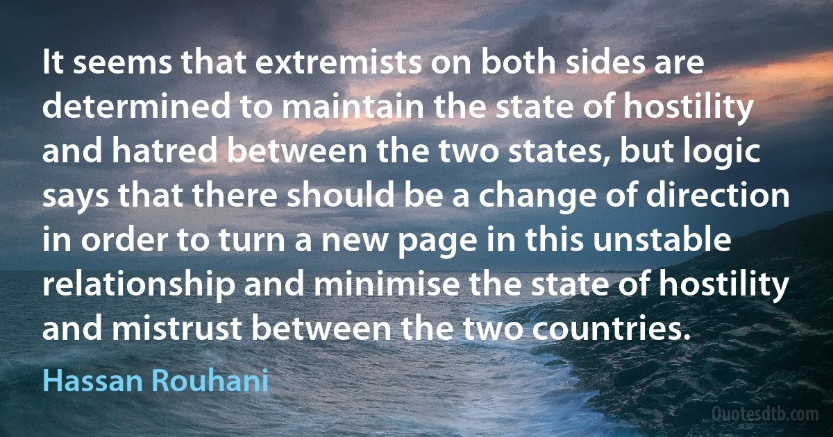 It seems that extremists on both sides are determined to maintain the state of hostility and hatred between the two states, but logic says that there should be a change of direction in order to turn a new page in this unstable relationship and minimise the state of hostility and mistrust between the two countries. (Hassan Rouhani)