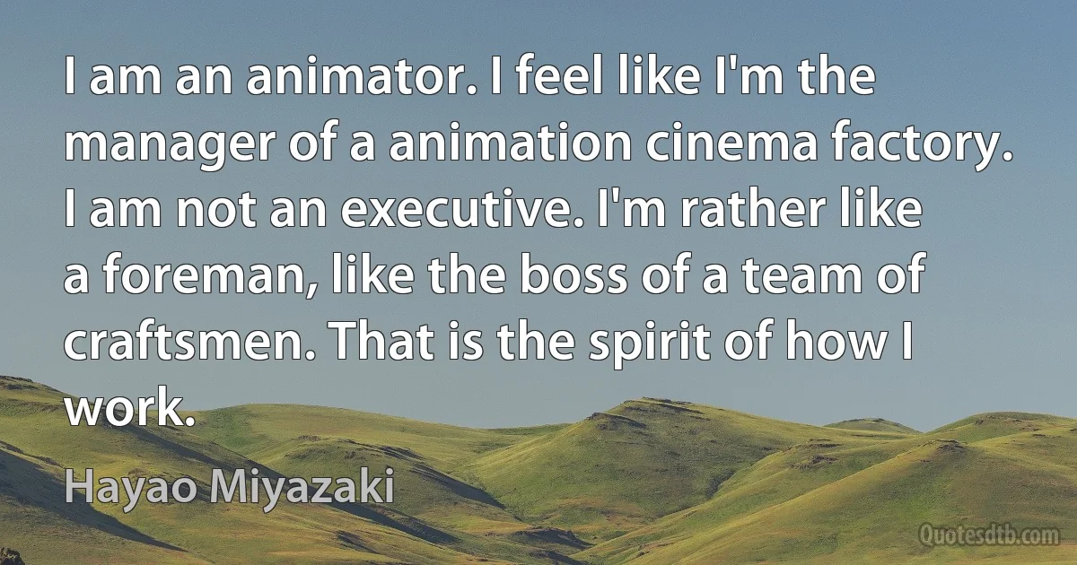 I am an animator. I feel like I'm the manager of a animation cinema factory. I am not an executive. I'm rather like a foreman, like the boss of a team of craftsmen. That is the spirit of how I work. (Hayao Miyazaki)