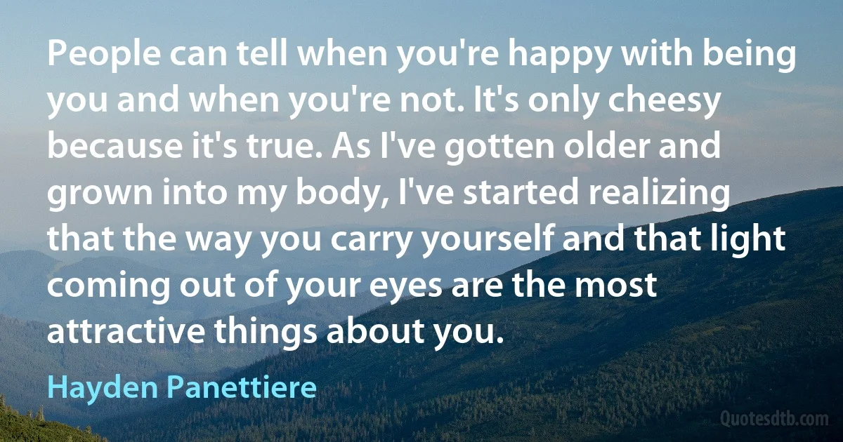 People can tell when you're happy with being you and when you're not. It's only cheesy because it's true. As I've gotten older and grown into my body, I've started realizing that the way you carry yourself and that light coming out of your eyes are the most attractive things about you. (Hayden Panettiere)