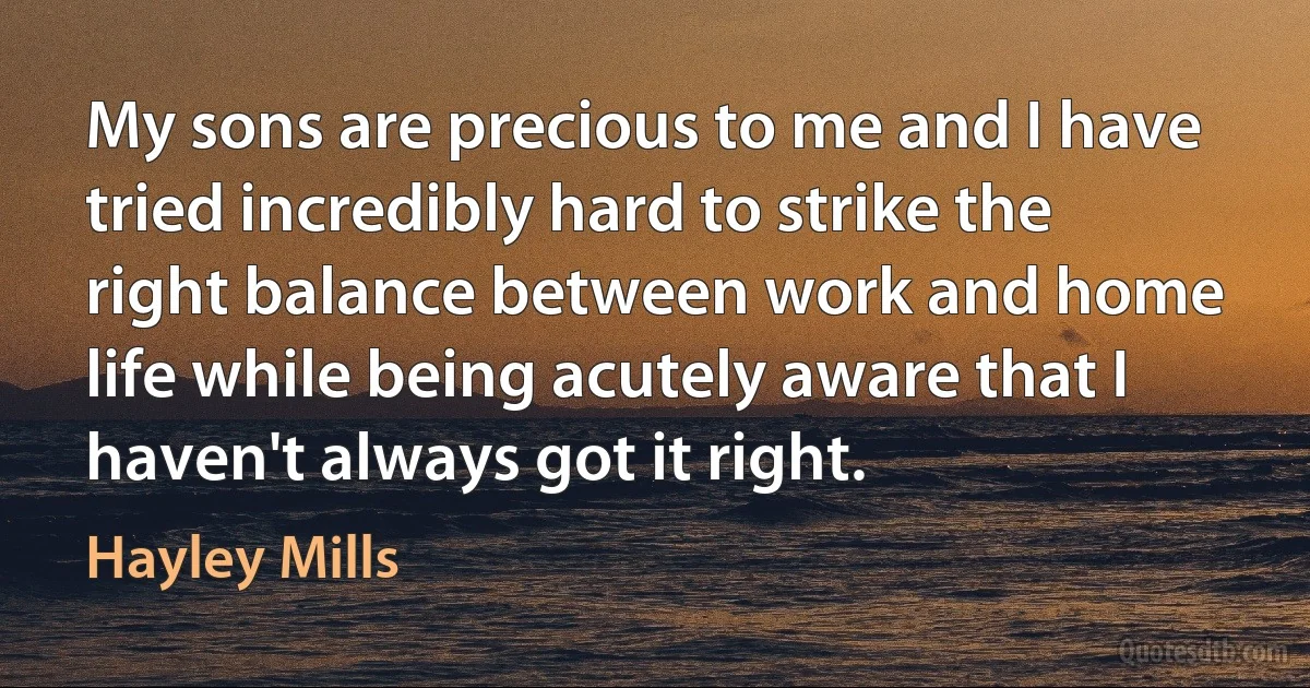 My sons are precious to me and I have tried incredibly hard to strike the right balance between work and home life while being acutely aware that I haven't always got it right. (Hayley Mills)