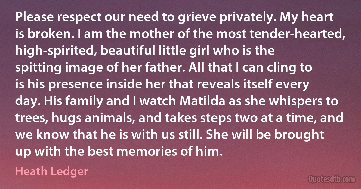 Please respect our need to grieve privately. My heart is broken. I am the mother of the most tender-hearted, high-spirited, beautiful little girl who is the spitting image of her father. All that I can cling to is his presence inside her that reveals itself every day. His family and I watch Matilda as she whispers to trees, hugs animals, and takes steps two at a time, and we know that he is with us still. She will be brought up with the best memories of him. (Heath Ledger)