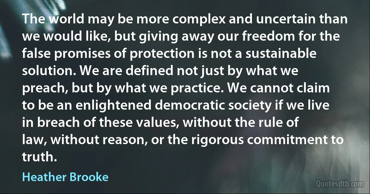 The world may be more complex and uncertain than we would like, but giving away our freedom for the false promises of protection is not a sustainable solution. We are defined not just by what we preach, but by what we practice. We cannot claim to be an enlightened democratic society if we live in breach of these values, without the rule of law, without reason, or the rigorous commitment to truth. (Heather Brooke)