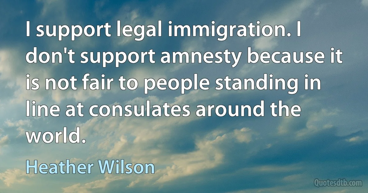 I support legal immigration. I don't support amnesty because it is not fair to people standing in line at consulates around the world. (Heather Wilson)