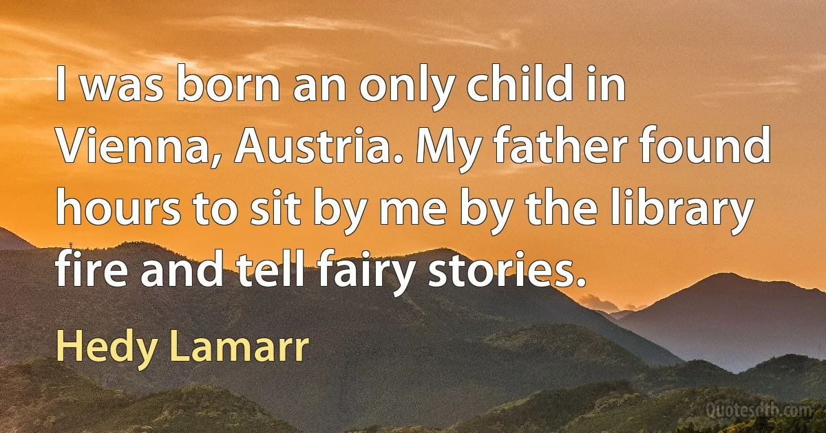 I was born an only child in Vienna, Austria. My father found hours to sit by me by the library fire and tell fairy stories. (Hedy Lamarr)